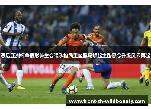 赛后亚洲杯争冠形势生变强队格局重塑黑马崛起之路悬念升级风云再起